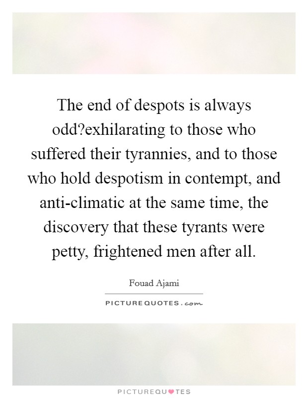 The end of despots is always odd?exhilarating to those who suffered their tyrannies, and to those who hold despotism in contempt, and anti-climatic at the same time, the discovery that these tyrants were petty, frightened men after all. Picture Quote #1