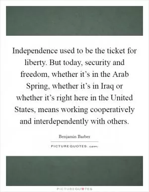 Independence used to be the ticket for liberty. But today, security and freedom, whether it’s in the Arab Spring, whether it’s in Iraq or whether it’s right here in the United States, means working cooperatively and interdependently with others Picture Quote #1