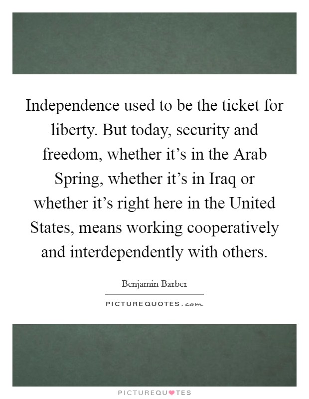 Independence used to be the ticket for liberty. But today, security and freedom, whether it's in the Arab Spring, whether it's in Iraq or whether it's right here in the United States, means working cooperatively and interdependently with others. Picture Quote #1