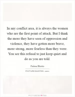 In any conflict area, it is always the women who are the first point of attack. But I think the more they have seen of oppression and violence, they have gotten more brave, more strong, more fearless than they were. You see this refusal to just keep quiet and do as you are told Picture Quote #1