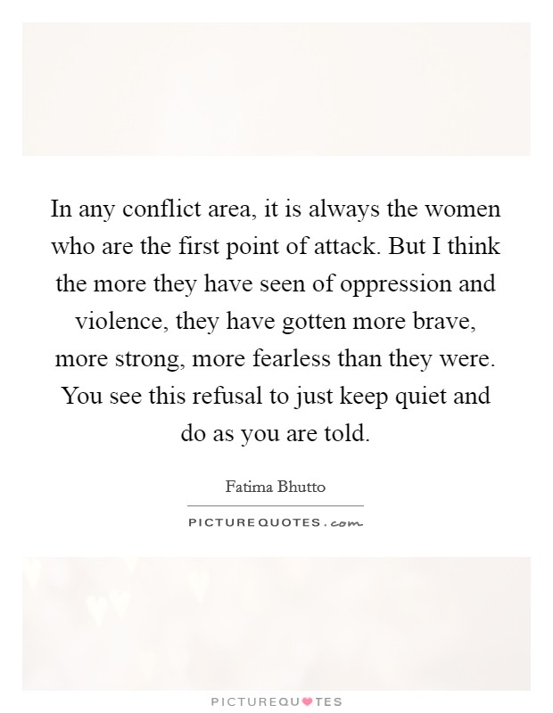In any conflict area, it is always the women who are the first point of attack. But I think the more they have seen of oppression and violence, they have gotten more brave, more strong, more fearless than they were. You see this refusal to just keep quiet and do as you are told. Picture Quote #1