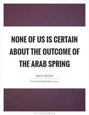 None of us is certain about the outcome of the Arab Spring Picture Quote #1
