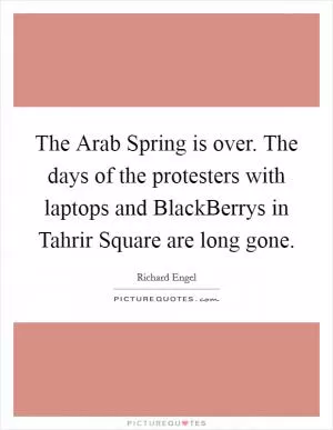 The Arab Spring is over. The days of the protesters with laptops and BlackBerrys in Tahrir Square are long gone Picture Quote #1