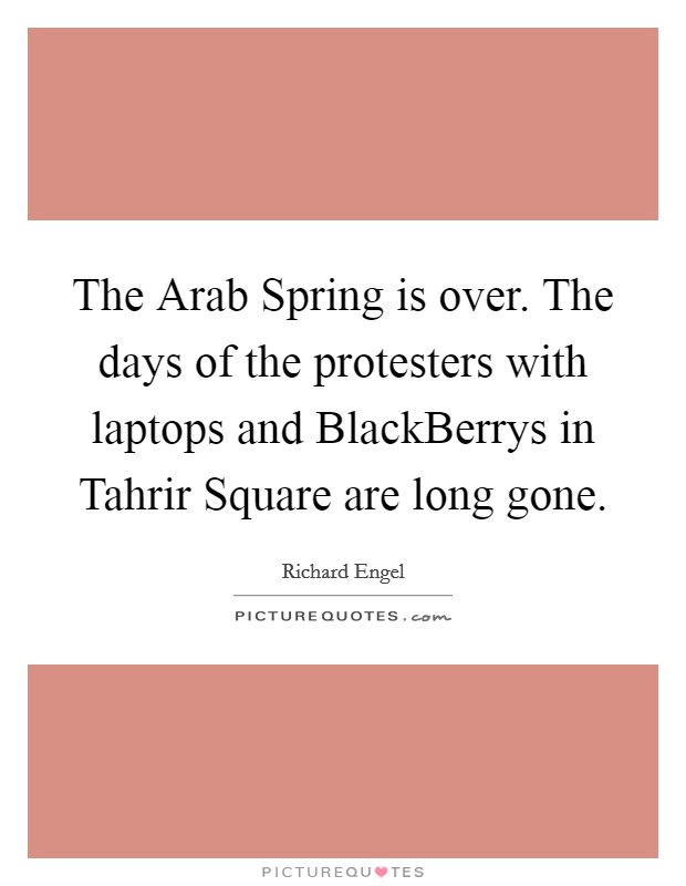 The Arab Spring is over. The days of the protesters with laptops and BlackBerrys in Tahrir Square are long gone. Picture Quote #1