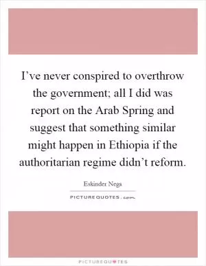 I’ve never conspired to overthrow the government; all I did was report on the Arab Spring and suggest that something similar might happen in Ethiopia if the authoritarian regime didn’t reform Picture Quote #1
