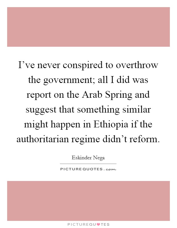 I've never conspired to overthrow the government; all I did was report on the Arab Spring and suggest that something similar might happen in Ethiopia if the authoritarian regime didn't reform. Picture Quote #1