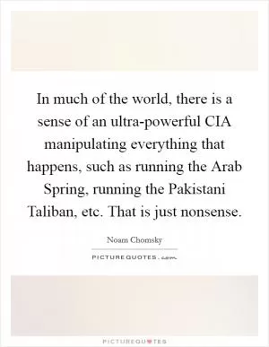 In much of the world, there is a sense of an ultra-powerful CIA manipulating everything that happens, such as running the Arab Spring, running the Pakistani Taliban, etc. That is just nonsense Picture Quote #1
