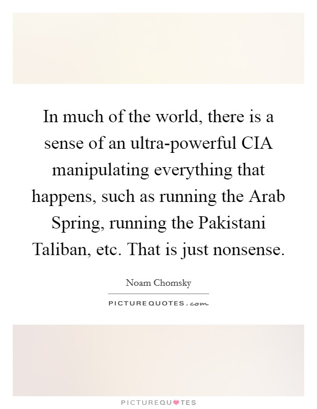 In much of the world, there is a sense of an ultra-powerful CIA manipulating everything that happens, such as running the Arab Spring, running the Pakistani Taliban, etc. That is just nonsense. Picture Quote #1