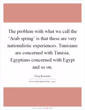 The problem with what we call the ‘Arab spring’ is that these are very nationalistic experiences. Tunisians are concerned with Tunisia, Egyptians concerned with Egypt and so on Picture Quote #1