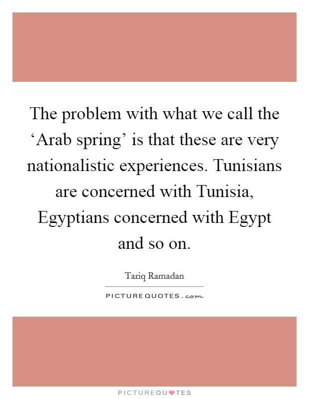 The problem with what we call the ‘Arab spring' is that these are very nationalistic experiences. Tunisians are concerned with Tunisia, Egyptians concerned with Egypt and so on. Picture Quote #1