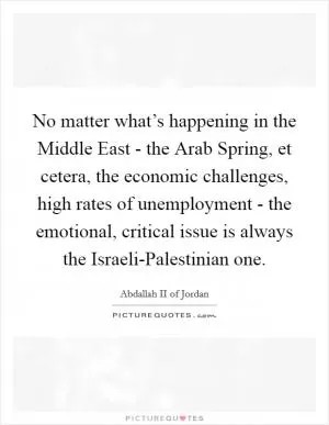 No matter what’s happening in the Middle East - the Arab Spring, et cetera, the economic challenges, high rates of unemployment - the emotional, critical issue is always the Israeli-Palestinian one Picture Quote #1