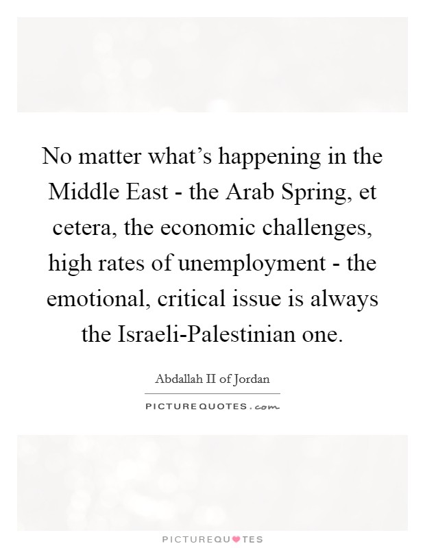 No matter what's happening in the Middle East - the Arab Spring, et cetera, the economic challenges, high rates of unemployment - the emotional, critical issue is always the Israeli-Palestinian one. Picture Quote #1