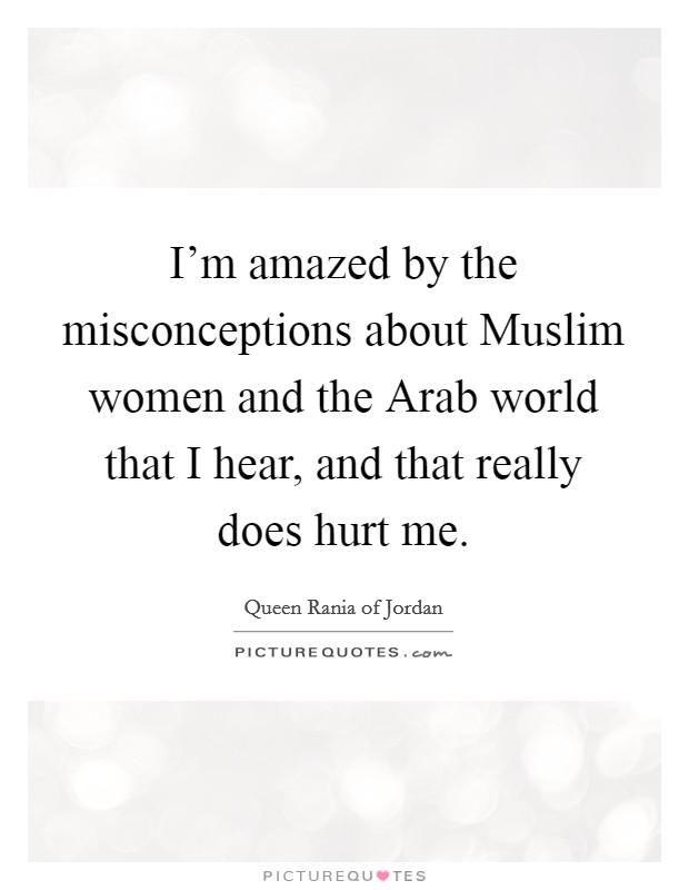 I'm amazed by the misconceptions about Muslim women and the Arab world that I hear, and that really does hurt me. Picture Quote #1