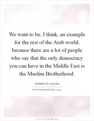 We want to be, I think, an example for the rest of the Arab world, because there are a lot of people who say that the only democracy you can have in the Middle East is the Muslim Brotherhood Picture Quote #1