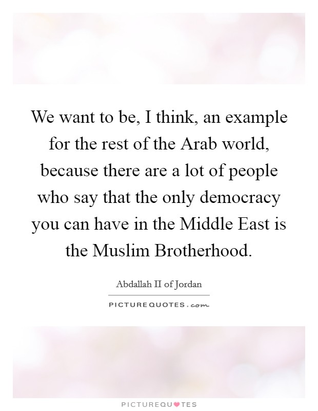 We want to be, I think, an example for the rest of the Arab world, because there are a lot of people who say that the only democracy you can have in the Middle East is the Muslim Brotherhood. Picture Quote #1