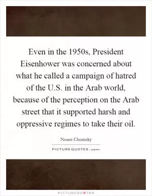 Even in the 1950s, President Eisenhower was concerned about what he called a campaign of hatred of the U.S. in the Arab world, because of the perception on the Arab street that it supported harsh and oppressive regimes to take their oil Picture Quote #1