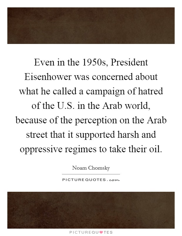 Even in the 1950s, President Eisenhower was concerned about what he called a campaign of hatred of the U.S. in the Arab world, because of the perception on the Arab street that it supported harsh and oppressive regimes to take their oil. Picture Quote #1