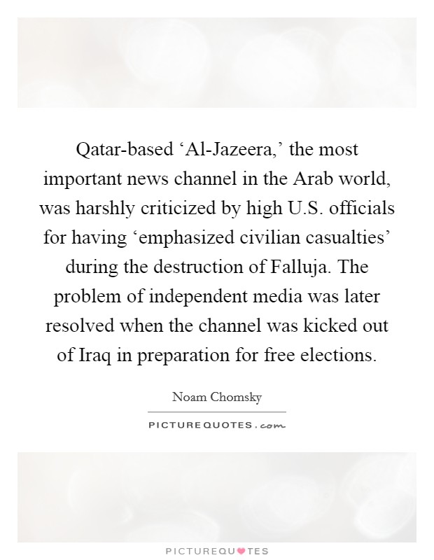 Qatar-based ‘Al-Jazeera,' the most important news channel in the Arab world, was harshly criticized by high U.S. officials for having ‘emphasized civilian casualties' during the destruction of Falluja. The problem of independent media was later resolved when the channel was kicked out of Iraq in preparation for free elections. Picture Quote #1