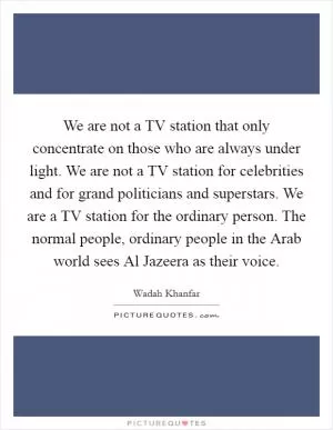 We are not a TV station that only concentrate on those who are always under light. We are not a TV station for celebrities and for grand politicians and superstars. We are a TV station for the ordinary person. The normal people, ordinary people in the Arab world sees Al Jazeera as their voice Picture Quote #1