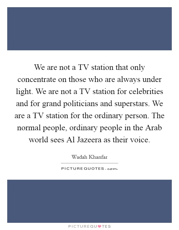 We are not a TV station that only concentrate on those who are always under light. We are not a TV station for celebrities and for grand politicians and superstars. We are a TV station for the ordinary person. The normal people, ordinary people in the Arab world sees Al Jazeera as their voice. Picture Quote #1