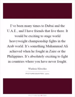 I’ve been many times to Dubai and the U.A.E., and I have friends that live there. It would be exciting to stage world heavyweight championship fights in the Arab world. It’s something Muhammad Ali achieved when he fought in Zaire or the Philippines. It’s absolutely exciting to fight in countries where you have never fought Picture Quote #1
