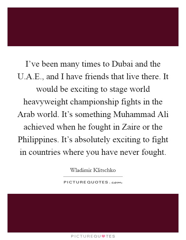 I've been many times to Dubai and the U.A.E., and I have friends that live there. It would be exciting to stage world heavyweight championship fights in the Arab world. It's something Muhammad Ali achieved when he fought in Zaire or the Philippines. It's absolutely exciting to fight in countries where you have never fought. Picture Quote #1