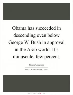 Obama has succeeded in descending even below George W. Bush in approval in the Arab world. It’s minuscule, few percent Picture Quote #1