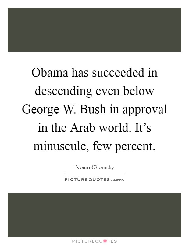 Obama has succeeded in descending even below George W. Bush in approval in the Arab world. It's minuscule, few percent. Picture Quote #1