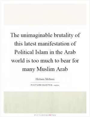 The unimaginable brutality of this latest manifestation of Political Islam in the Arab world is too much to bear for many Muslim Arab Picture Quote #1