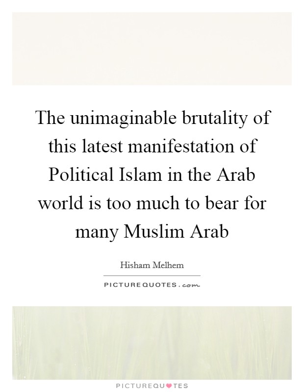 The unimaginable brutality of this latest manifestation of Political Islam in the Arab world is too much to bear for many Muslim Arab Picture Quote #1