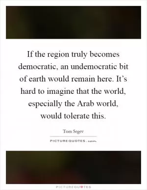 If the region truly becomes democratic, an undemocratic bit of earth would remain here. It’s hard to imagine that the world, especially the Arab world, would tolerate this Picture Quote #1
