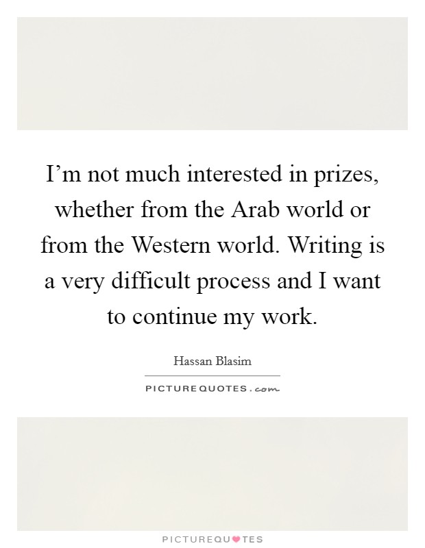I'm not much interested in prizes, whether from the Arab world or from the Western world. Writing is a very difficult process and I want to continue my work. Picture Quote #1