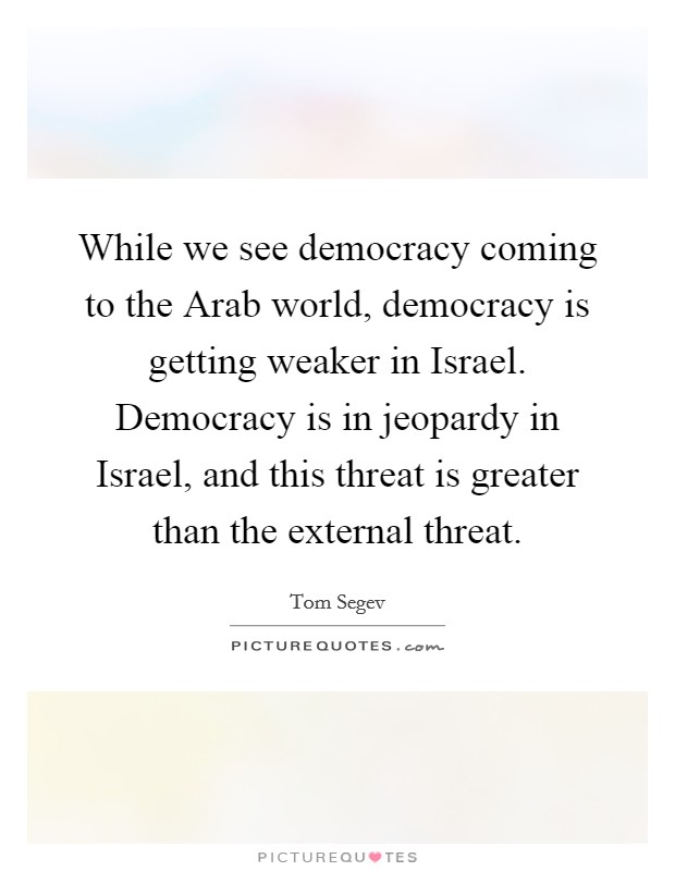 While we see democracy coming to the Arab world, democracy is getting weaker in Israel. Democracy is in jeopardy in Israel, and this threat is greater than the external threat. Picture Quote #1