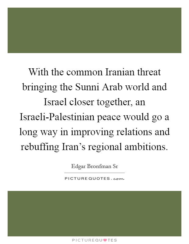 With the common Iranian threat bringing the Sunni Arab world and Israel closer together, an Israeli-Palestinian peace would go a long way in improving relations and rebuffing Iran's regional ambitions. Picture Quote #1