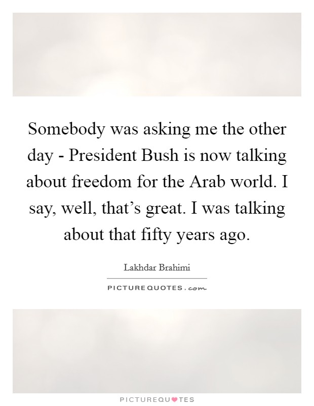 Somebody was asking me the other day - President Bush is now talking about freedom for the Arab world. I say, well, that's great. I was talking about that fifty years ago. Picture Quote #1