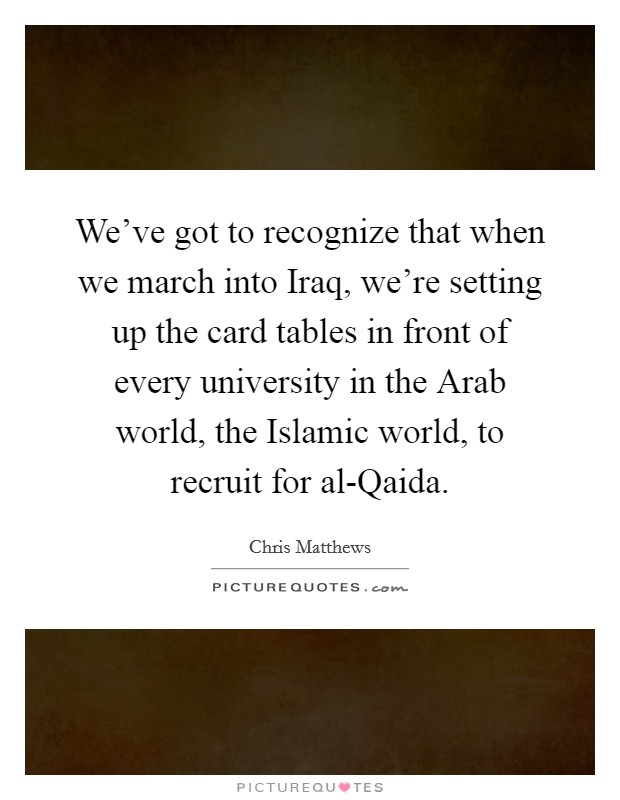 We've got to recognize that when we march into Iraq, we're setting up the card tables in front of every university in the Arab world, the Islamic world, to recruit for al-Qaida. Picture Quote #1