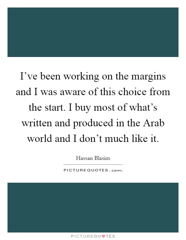 I've been working on the margins and I was aware of this choice from the start. I buy most of what's written and produced in the Arab world and I don't much like it. Picture Quote #1