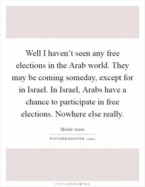 Well I haven’t seen any free elections in the Arab world. They may be coming someday, except for in Israel. In Israel, Arabs have a chance to participate in free elections. Nowhere else really Picture Quote #1