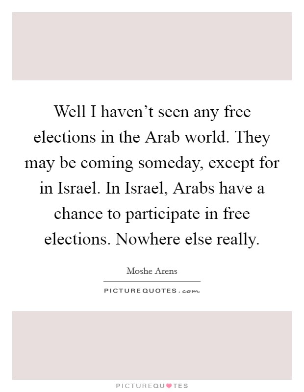 Well I haven't seen any free elections in the Arab world. They may be coming someday, except for in Israel. In Israel, Arabs have a chance to participate in free elections. Nowhere else really. Picture Quote #1