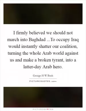 I firmly believed we should not march into Baghdad ...To occupy Iraq would instantly shatter our coalition, turning the whole Arab world against us and make a broken tyrant, into a latter-day Arab hero Picture Quote #1
