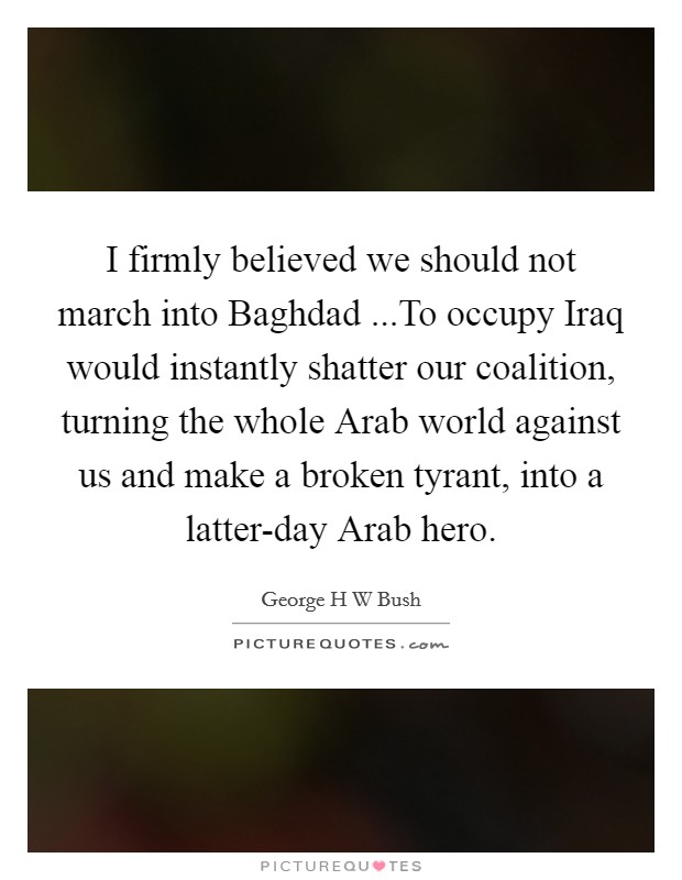 I firmly believed we should not march into Baghdad ...To occupy Iraq would instantly shatter our coalition, turning the whole Arab world against us and make a broken tyrant, into a latter-day Arab hero. Picture Quote #1