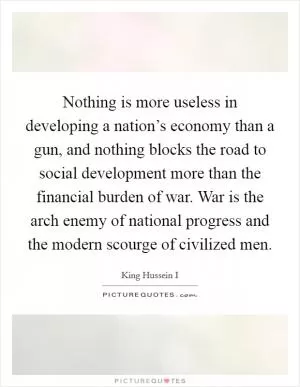 Nothing is more useless in developing a nation’s economy than a gun, and nothing blocks the road to social development more than the financial burden of war. War is the arch enemy of national progress and the modern scourge of civilized men Picture Quote #1