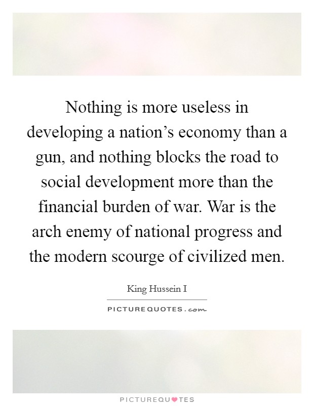 Nothing is more useless in developing a nation's economy than a gun, and nothing blocks the road to social development more than the financial burden of war. War is the arch enemy of national progress and the modern scourge of civilized men. Picture Quote #1
