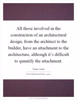 All those involved in the construction of an architectural design, from the architect to the builder, have an attachment to the architecture, although it’s difficult to quantify the attachment Picture Quote #1