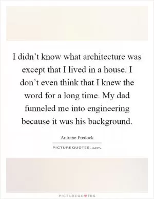I didn’t know what architecture was except that I lived in a house. I don’t even think that I knew the word for a long time. My dad funneled me into engineering because it was his background Picture Quote #1
