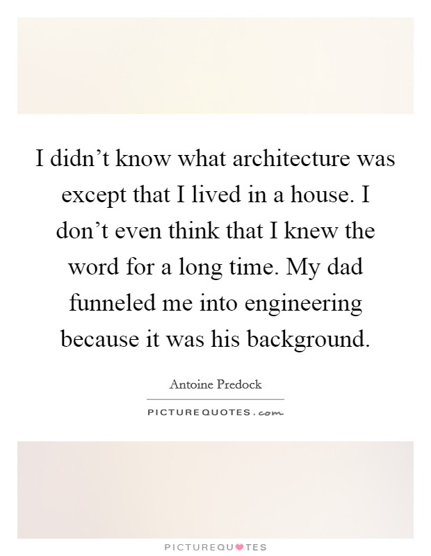 I didn't know what architecture was except that I lived in a house. I don't even think that I knew the word for a long time. My dad funneled me into engineering because it was his background. Picture Quote #1