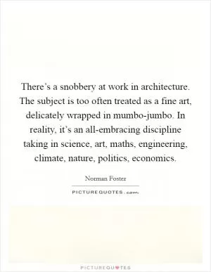There’s a snobbery at work in architecture. The subject is too often treated as a fine art, delicately wrapped in mumbo-jumbo. In reality, it’s an all-embracing discipline taking in science, art, maths, engineering, climate, nature, politics, economics Picture Quote #1