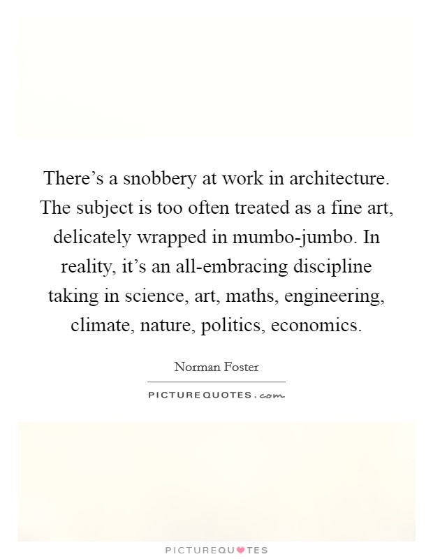 There's a snobbery at work in architecture. The subject is too often treated as a fine art, delicately wrapped in mumbo-jumbo. In reality, it's an all-embracing discipline taking in science, art, maths, engineering, climate, nature, politics, economics. Picture Quote #1