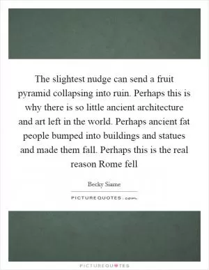 The slightest nudge can send a fruit pyramid collapsing into ruin. Perhaps this is why there is so little ancient architecture and art left in the world. Perhaps ancient fat people bumped into buildings and statues and made them fall. Perhaps this is the real reason Rome fell Picture Quote #1