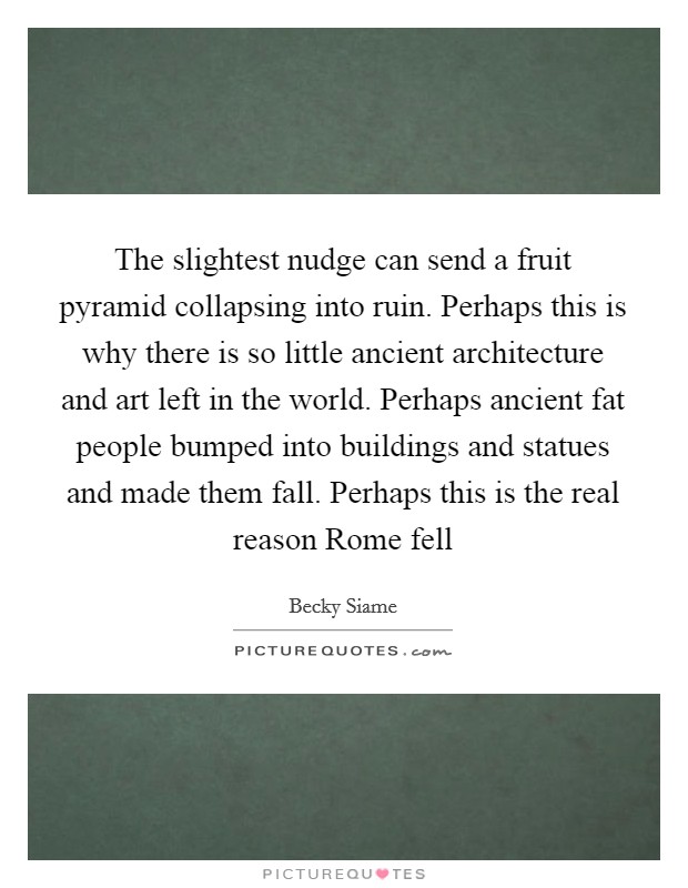 The slightest nudge can send a fruit pyramid collapsing into ruin. Perhaps this is why there is so little ancient architecture and art left in the world. Perhaps ancient fat people bumped into buildings and statues and made them fall. Perhaps this is the real reason Rome fell Picture Quote #1